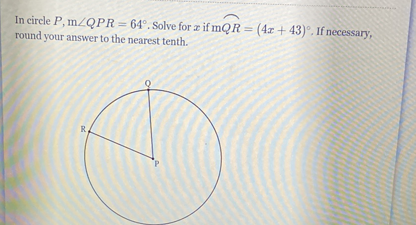 In circle \( P, \mathrm{~m} \angle Q P R=64^{\circ} \). Solve for \( x \) if \( \mathrm{m} Q R=(4 x+43)^{\circ} \). If necessary, round your answer to the nearest tenth.