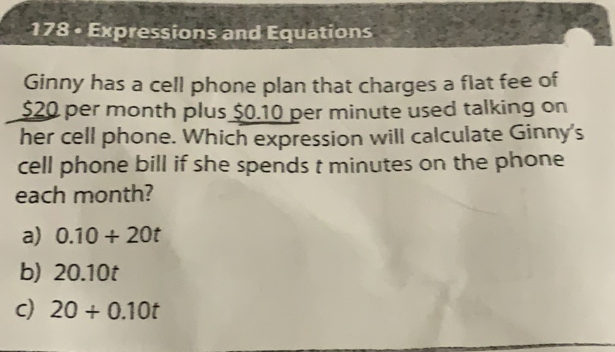 178. Expressions and Equations
Ginny has a cell phone plan that charges a flat fee of \( \$ 20 \) per month plus \( \$ 0.10 \) per minute used talking on her cell phone. Which expression will calculate Ginny's cell phone bill if she spends \( t \) minutes on the phone each month?
a) \( 0.10+20 t \)
b) \( 20.10 t \)
c) \( 20+0.10 t \)