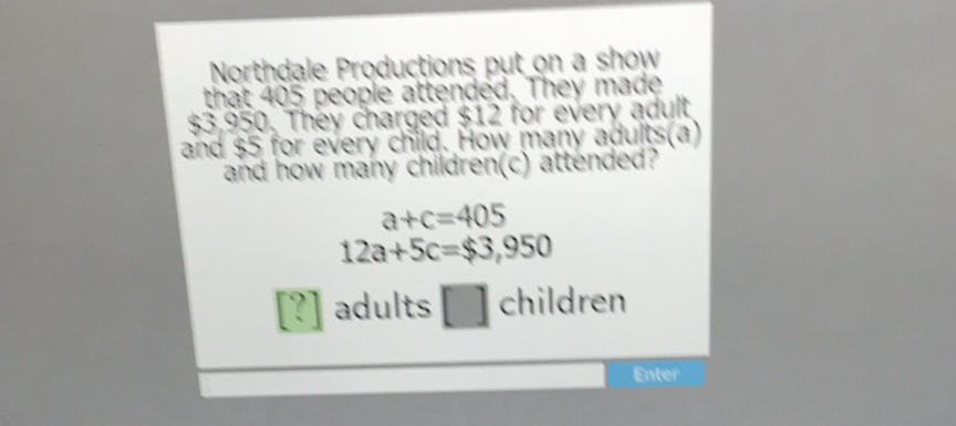 Northdale Productions put on a show that 405 people attended. They made \( \$ 3.950 \). They charged \( \$ 12 \) for every adult and \$5 for every child. How many adults (a) and how many children(c) attended?
\[
\begin{array}{c}
a+c=405 \\
12 a+5 c=\$ 3,950
\end{array}
\]
\( [?] \) adults [] children
Enter