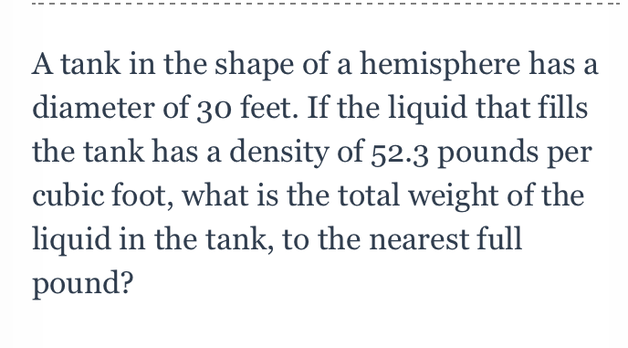 A tank in the shape of a hemisphere has a diameter of 30 feet. If the liquid that fills the tank has a density of \( 52.3 \) pounds per cubic foot, what is the total weight of the liquid in the tank, to the nearest full pound?