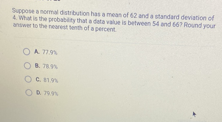 Suppose a normal distribution has a mean of 62 and a standard deviation of 4. What is the probability that a data value is between 54 and 66 ? Round your answer to the nearest tenth of a percent.
A. \( 77.9 \% \)
B. \( 78.9 \% \)
C. \( 81.9 \% \)
D. \( 79.9 \% \)