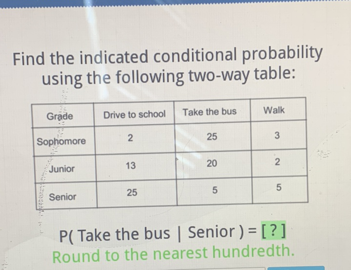 Find the indicated conditional probability using the following two-way table:
\begin{tabular}{|c|c|c|c|}
\hline Grade & Drive to school & Take the bus & Walk \\
\hline Sophomore & 2 & 25 & 3 \\
\hline Junior & 13 & 20 & 2 \\
\hline Senior & 25 & 5 & 5 \\
\hline
\end{tabular}
\( P( \) Take the bus | Senior \( )= \) [?]
Round to the nearest hundredth.