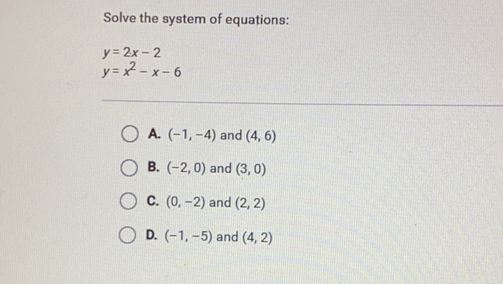 Solve the system of equations:
\[
\begin{array}{l}
y=2 x-2 \\
y=x^{2}-x-6
\end{array}
\]
A. \( (-1,-4) \) and \( (4,6) \)
B. \( (-2,0) \) and \( (3,0) \)
C. \( (0,-2) \) and \( (2,2) \)
D. \( (-1,-5) \) and \( (4,2) \)