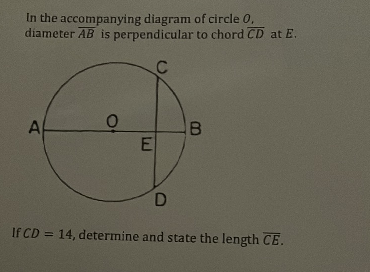 In the accompanying diagram of circle \( O \). diameter \( \overline{A B} \) is perpendicular to chord \( \overline{C D} \) at \( E \).
If \( C D=14 \), determine and state the length \( \overline{C E} \)