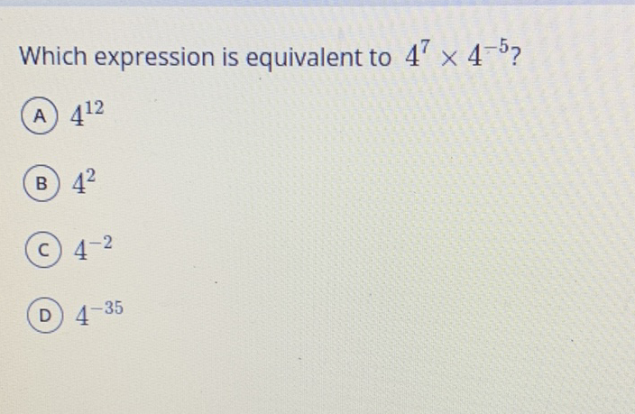 Which expression is equivalent to \( 4^{7} \times 4^{-5} \) ?
(A) \( 4^{12} \)
(B) \( 4^{2} \)
(c) \( 4^{-2} \)
(D) \( 4^{-35} \)