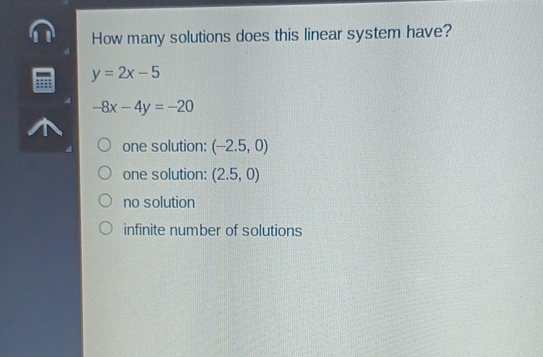 How many solutions does this linear system have?
\[
y=2 x-5
\]
\( -8 x-4 y=-20 \)
one solution: \( (-2.5,0) \)
one solution: \( (2.5,0) \)
no solution
infinite number of solutions