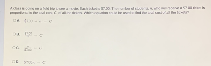 A class is going on a field trip to see a movie. Each ticket is \( \$ 7.00 \). The number of students, \( n \), who will receive a \( \$ 7.00 \) ticket is proportional to the total cost, \( C \), of all the tickets. Which equation could be used to find the total cost of all the tickets?
A. \( \$ 7.00+n=C \)
B. \( \frac{\$ 7.00}{n}=C \)
C. \( \frac{n}{\$ 7.00}=C \)
D. \( \$ 7.00 n=C \)