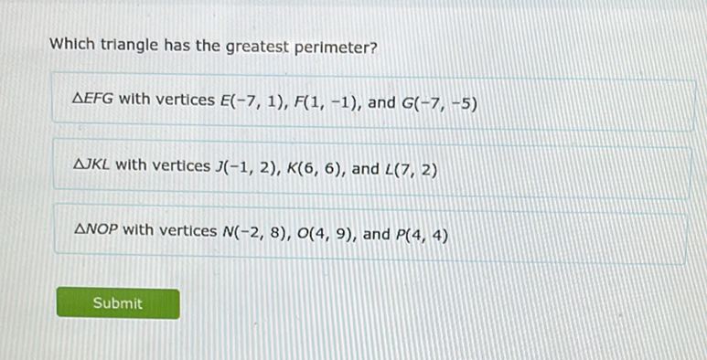 Which triangle has the greatest perimeter?
\( \triangle E F G \) with vertices \( E(-7,1), F(1,-1) \), and \( G(-7,-5) \)
\( \triangle J L \) with vertices \( J(-1,2), K(6,6) \), and \( L(7,2) \)
\( \triangle N O P \) with vertices \( N(-2,8), O(4,9) \), and \( P(4,4) \)
Submit