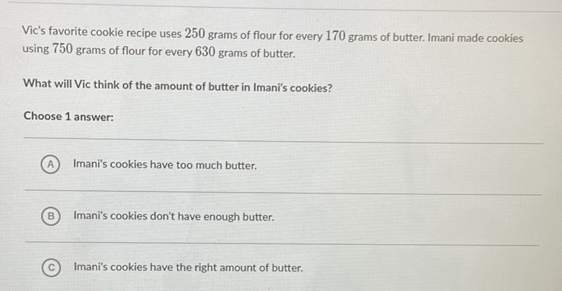 Vic's favorite cookie recipe uses 250 grams of flour for every 170 grams of butter. Imani made cookies using 750 grams of flour for every 630 grams of butter.
What will Vic think of the amount of butter in Imani's cookies?
Choose 1 answer:
(A) Imani's cookies have too much butter.
(B) Imani's cookies don't have enough butter.
(C) Imani's cookies have the right amount of butter.
