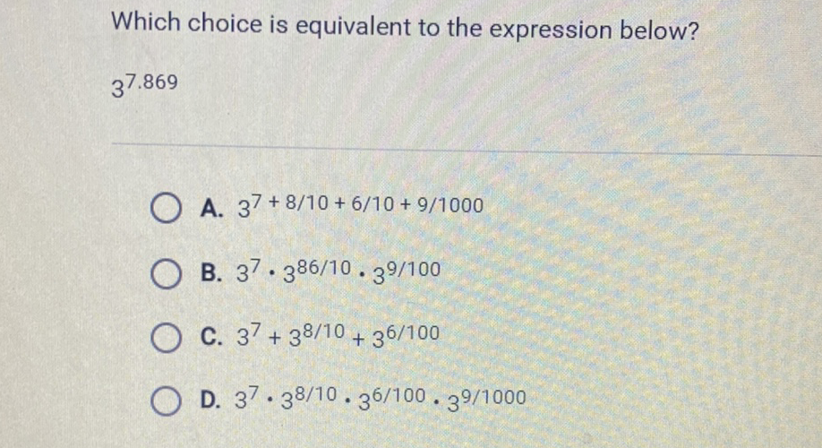 Which choice is equivalent to the expression below?
\( 3^{7.869} \)
A. \( 3^{7+8 / 10+6 / 10+9 / 1000} \)
B. \( 3^{7} \cdot 3^{86 / 10} \cdot 3^{9 / 100} \)
C. \( 3^{7}+3^{8 / 10}+3^{6 / 100} \)
D. \( 3^{7} \cdot 3^{8 / 10} \cdot 3^{6 / 100} \cdot 3^{9 / 1000} \)