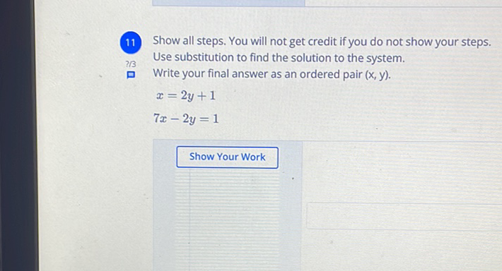 11 Show all steps. You will not get credit if you do not show your steps.
Use substitution to find the solution to the system.
Write your final answer as an ordered pair \( (x, y) \).
\[
\begin{array}{c}
x=2 y+1 \\
7 x-2 y=1
\end{array}
\]
Show Your Work