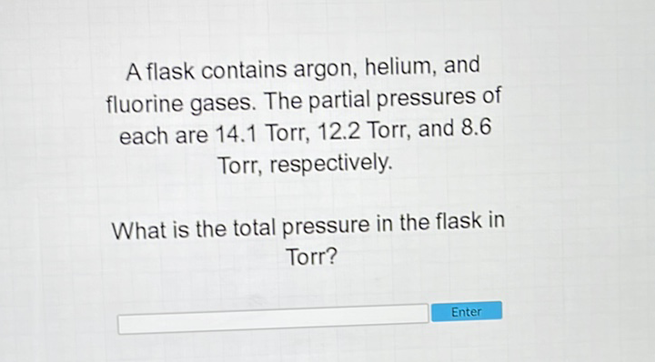 A flask contains argon, helium, and fluorine gases. The partial pressures of each are \( 14.1 \) Torr, \( 12.2 \) Torr, and \( 8.6 \) Torr, respectively.

What is the total pressure in the flask in Torr?