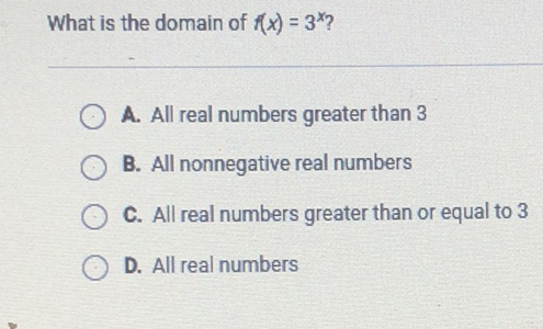 What is the domain of \( f(x)=3^{x} \) ?
A. All real numbers greater than 3
B. All nonnegative real numbers
C. All real numbers greater than or equal to 3
D. All real numbers