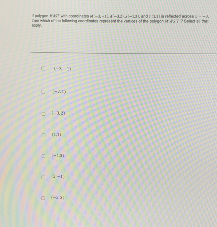 If polygon MAST with coordinates \( M(-3,-1), A(-3,2), S(-1,3) \), and \( T(1,1) \) is reflected across \( x=-3 \), then which of the following coordinates represent the vertices of the polygon \( M^{\prime} A^{\prime} S^{\prime} T^{\prime} \) ? Select all that apply.
\( (-3,-1) \)
\( (-7,1) \)
\( (-3,2) \)
\( (1,1) \)
\( (-1,3) \)
\( (3,-1) \)
\( (-5,3) \)