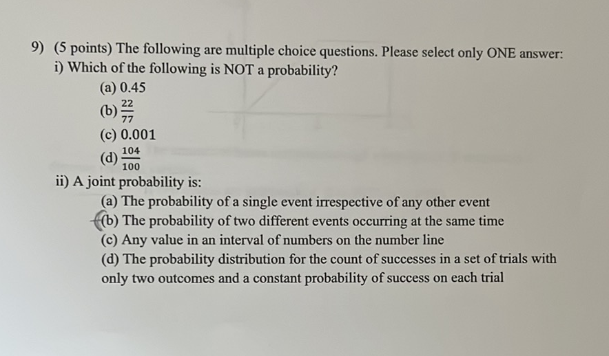 9) (5 points) The following are multiple choice questions. Please select only ONE answer:
i) Which of the following is NOT a probability?
(a) \( 0.45 \)
(b) \( \frac{22}{77} \)
(c) \( 0.001 \)
(d) \( \frac{104}{100} \)
ii) A joint probability is:
(a) The probability of a single event irrespective of any other event
(b) The probability of two different events occurring at the same time
(c) Any value in an interval of numbers on the number line
(d) The probability distribution for the count of successes in a set of trials with only two outcomes and a constant probability of success on each trial