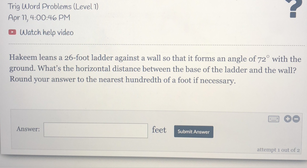 Trig Word Problems (Level 1)
Apr 11, 4:00:46 PM
Watch help video
Hakeem leans a 26-foot ladder against a wall so that it forms an angle of \( 72^{\circ} \) with the ground. What's the horizontal distance between the base of the ladder and the wall? Round your answer to the nearest hundredth of a foot if necessary.
Answer: feet Submit Answer
attempt 1 out of 2