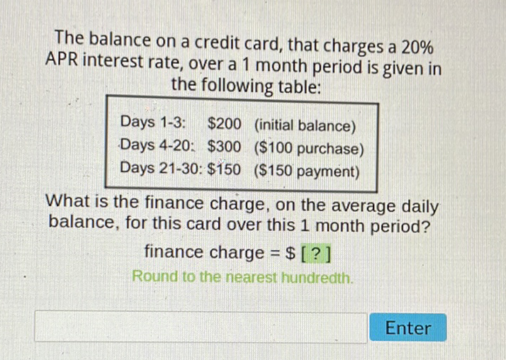 The balance on a credit card, that charges a \( 20 \% \) APR interest rate, over a 1 month period is given in the following table:
\begin{tabular}{lll} 
Days 1-3: & \( \$ 200 \) & (initial balance) \\
Days 4-20: & \( \$ 300 \) & ( \( \$ 100 \) purchase) \\
Days 21-30: \( \$ 150 \) & (\$150 payment) \\
\hline
\end{tabular}
What is the finance charge, on the average daily balance, for this card over this 1 month period?
finance charge \( =\$[?] \)
Round to the nearest hundredth.
Enter