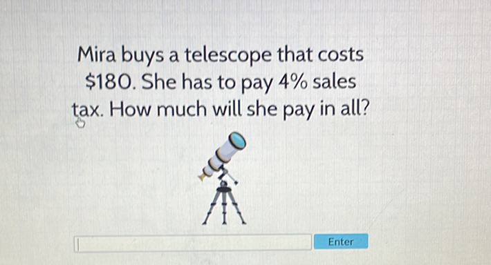 Mira buys a telescope that costs \( \$ 180 \). She has to pay \( 4 \% \) sales tax. How much will she pay in all?