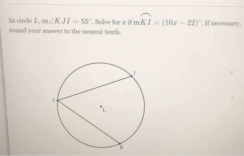 In circle \( L, \mathrm{~m} \angle K J I=55^{\circ} \). Solve for \( x \) if \( \mathrm{m} K I=(10 x-22)^{\circ} \). If necessary, round your answer to the nearest tenth.