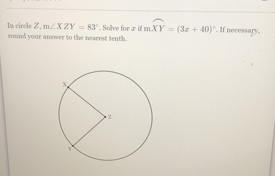 In circle \( Z, \mathrm{~m} \angle X Z Y=83^{\circ} \). Solve for \( x \) if \( \mathrm{m} X Y=(3 x+40)^{\circ} \). If necessary, round your answer to the nearest tenth.