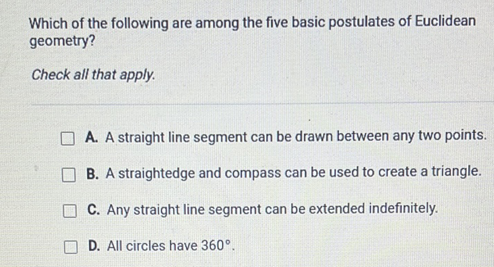 Which of the following are among the five basic postulates of Euclidean geometry?
Check all that apply.
A. A straight line segment can be drawn between any two points.
B. A straightedge and compass can be used to create a triangle.
C. Any straight line segment can be extended indefinitely.
D. All circles have \( 360^{\circ} \).