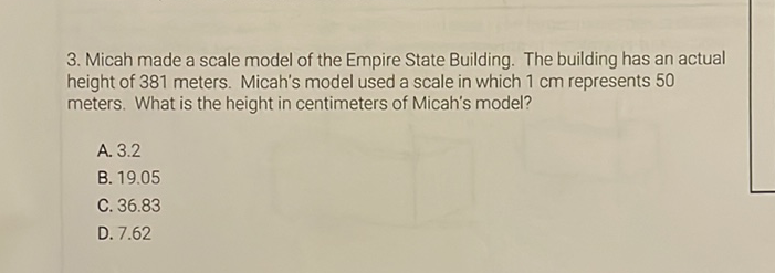 3. Micah made a scale model of the Empire State Building. The building has an actual height of 381 meters. Micah's model used a scale in which \( 1 \mathrm{~cm} \) represents 50 meters. What is the height in centimeters of Micah's model?
A. \( 3.2 \)
B. \( 19.05 \)
C. \( 36.83 \)
D. \( 7.62 \)