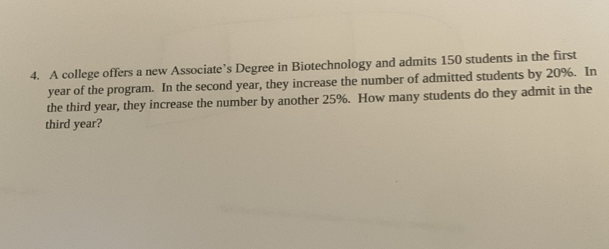 4. A college offers a new Associate's Degree in Biotechnology and admits 150 students in the first year of the program. In the second year, they increase the number of admitted students by \( 20 \% \). In the third year, they increase the number by another \( 25 \% \). How many students do they admit in the third year?