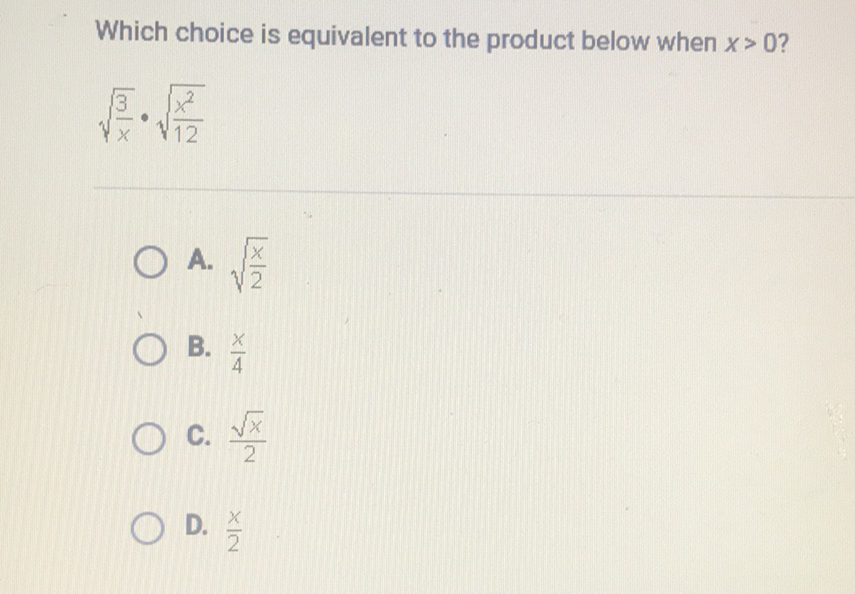 Which choice is equivalent to the product below when \( x>0 \) ?
\[
\sqrt{\frac{3}{x}} \cdot \sqrt{\frac{x^{2}}{12}}
\]
A. \( \sqrt{\frac{x}{2}} \)
B. \( \frac{x}{4} \)
C. \( \frac{\sqrt{x}}{2} \)
D. \( \frac{x}{2} \)