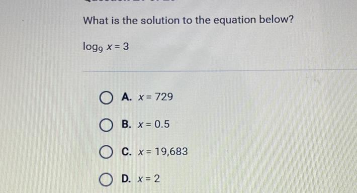 What is the solution to the equation below?
\( \log _{9} x=3 \)
A. \( x=729 \)
B. \( x=0.5 \)
C. \( x=19,683 \)
D. \( x=2 \)