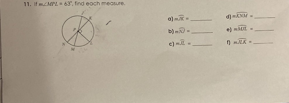 11. If \( m \angle M P L=63^{\circ} \), find each measure.
a) \( m \overparen{J K}= \)
d) \( m \widehat{K N M}= \)
b) \( m \widehat{N J}= \)
e) \( m \widehat{M J L}= \)
c) \( m \widehat{J L}= \)
f) \( m \widehat{J L K}= \)