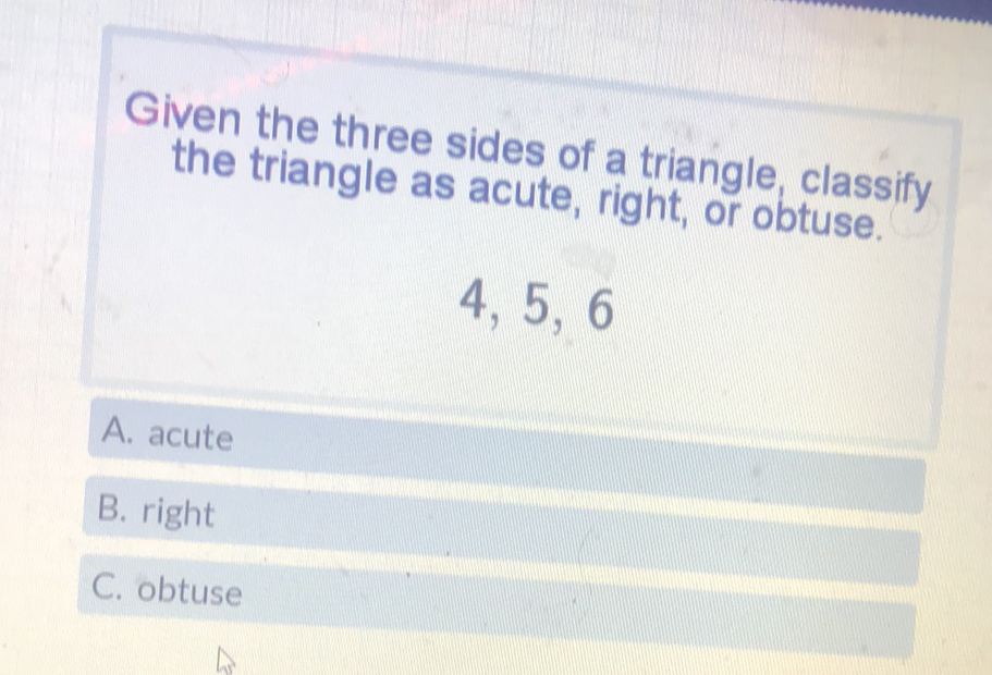 Given the three sides of a triangle, classify the triangle as acute, right, or obtuse.
4, 5, 6
A. acute
B. right
C. obtuse