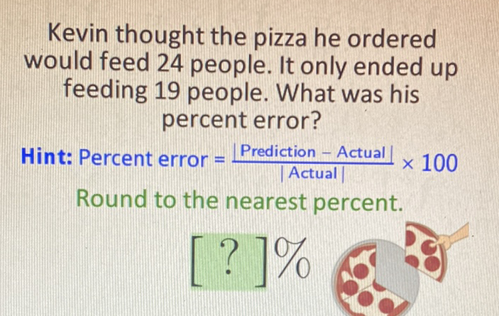 Kevin thought the pizza he ordered would feed 24 people. It only ended up feeding 19 people. What was his percent error?
Hint: Percent error \( =\frac{\mid \text { Prediction }-\text { Actual } \mid}{\mid \text { Actual } \mid} \times 100 \) Round to the nearest percent.
\[
[?] 0 / 0
\]