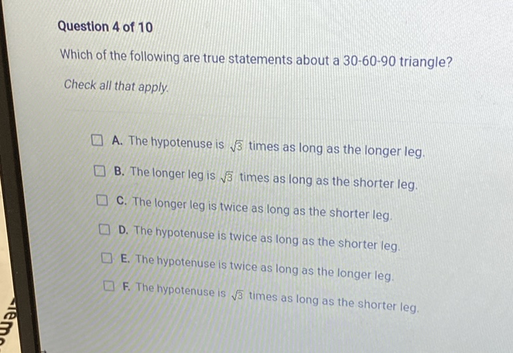 Question 4 of 10
Which of the following are true statements about a \( 30-60-90 \) triangle?
Check all that apply.
A. The hypotenuse is \( \sqrt{3} \) times as long as the longer leg.
B. The longer leg is \( \sqrt{3} \) times as long as the shorter leg.
C. The longer leg is twice as long as the shorter leg.
D. The hypotenuse is twice as long as the shorter leg.
E. The hypotenuse is twice as long as the longer leg.
F. The hypotenuse is \( \sqrt{3} \) times as long as the shorter leg.