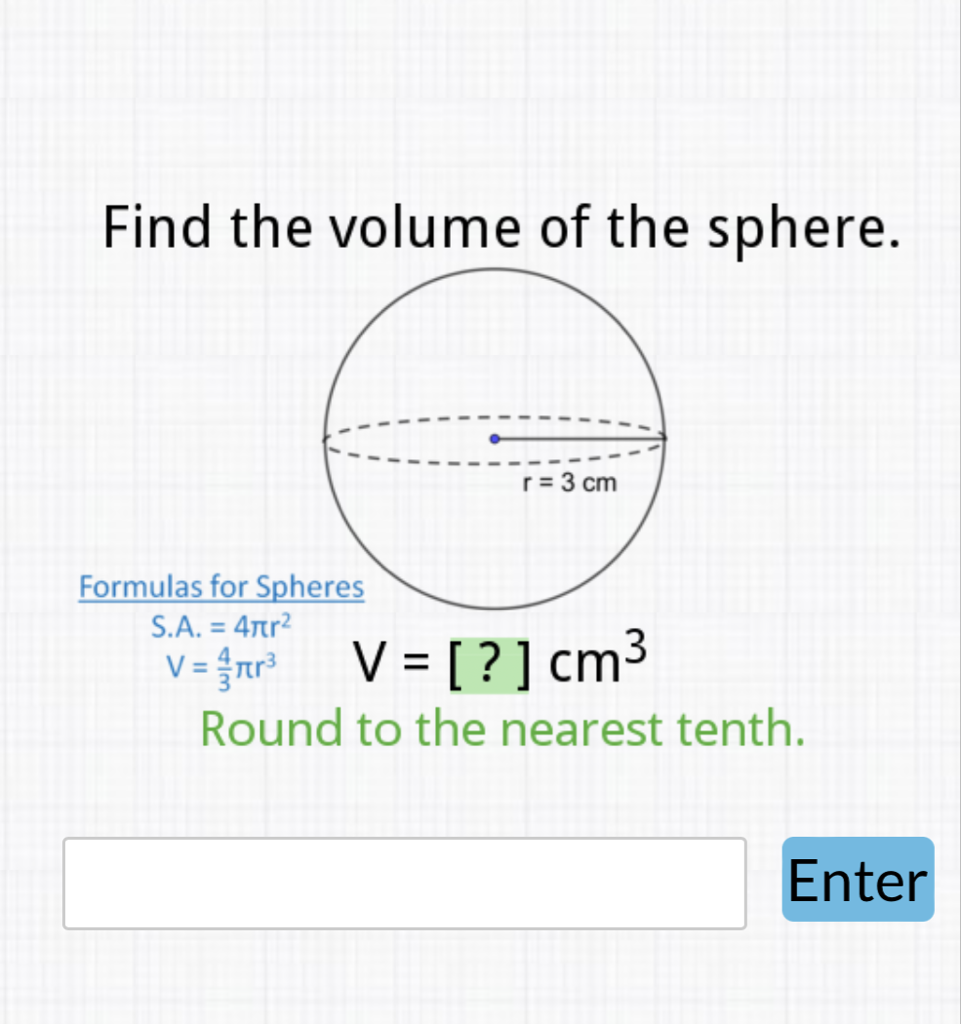 Find the volume of the sphere.
Formulas for Spheres
\( \begin{array}{l}\text { S.A. }=4 \pi r^{2} \\ V=\frac{4}{3} \pi r^{3}\end{array} \quad V=[?] \mathrm{cm}^{3} \)
Round to the nearest tenth.
Enter