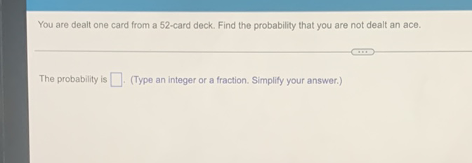 You are dealt one card from a 52 -card deck. Find the probability that you are not dealt an ace.
The probability is (Type an integer or a fraction. Simplify your answer.)