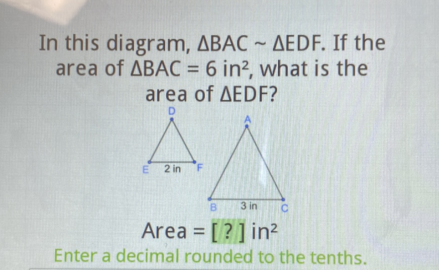 In this diagram, \( \triangle \mathrm{BAC} \sim \triangle \mathrm{EDF} \). If the area of \( \triangle B A C=6 \) in \( ^{2} \), what is the area of \( \triangle E D F \) ?
Area \( =[?] \) in \( ^{2} \)
Enter a decimal rounded to the tenths.