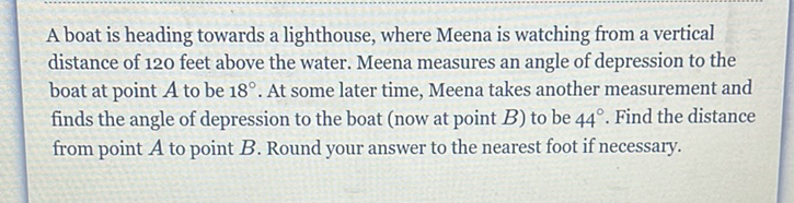 A boat is heading towards a lighthouse, where Meena is watching from a vertical distance of 120 feet above the water. Meena measures an angle of depression to the boat at point \( A \) to be \( 18^{\circ} \). At some later time, Meena takes another measurement and finds the angle of depression to the boat (now at point \( B \) ) to be \( 44^{\circ} \). Find the distance from point \( A \) to point \( B \). Round your answer to the nearest foot if necessary.