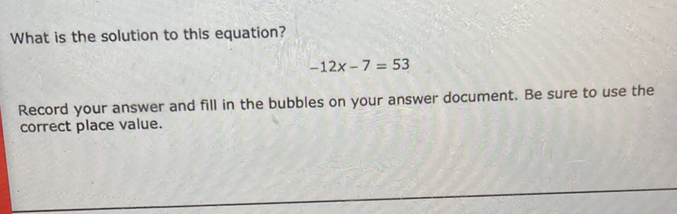 What is the solution to this equation?
\[
-12 x-7=53
\]
Record your answer and fill in the bubbles on your answer document. Be sure to use the correct place value.