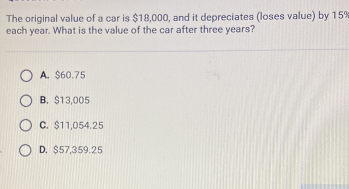 The original value of a car is \( \$ 18,000 \), and it depreciates (loses value) by \( 15 \% \) each year. What is the value of the car after three years?
A. \( \$ 60.75 \)
B. \( \$ 13,005 \)
C. \( \$ 11,054.25 \)
D. \( \$ 57,359.25 \)