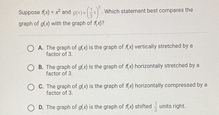 Suppose \( f(x)=x^{2} \) and \( g(x)=\left(\frac{1}{3} x\right)^{2} \). Which statement best compares the graph of \( g(x) \) with the graph of \( f(x) \) ?

A. The graph of \( g(x) \) is the graph of \( f(x) \) vertically stretched by a factor of \( 3 . \)
B. The graph of \( g(x) \) is the graph of \( f(x) \) horizontally stretched by a factor of 3 .
C. The graph of \( g(x) \) is the graph of \( f(x) \) horizontally compressed by a factor of 3 .
D. The graph of \( g(x) \) is the graph of \( f(x) \) shifted \( \frac{1}{3} \) units right.