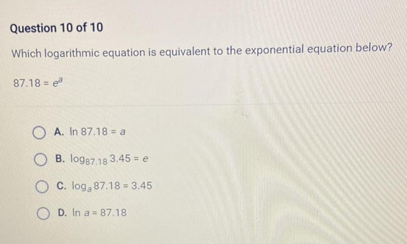 Question 10 of 10
Which logarithmic equation is equivalent to the exponential equation below?
87.18 \( =e^{a} \)
A. \( \ln 87.18=a \)
B. \( \log _{87.18} 3.45=e \)
C. \( \log _{a} 87.18=3.45 \)
D. \( \ln a=87.18 \)