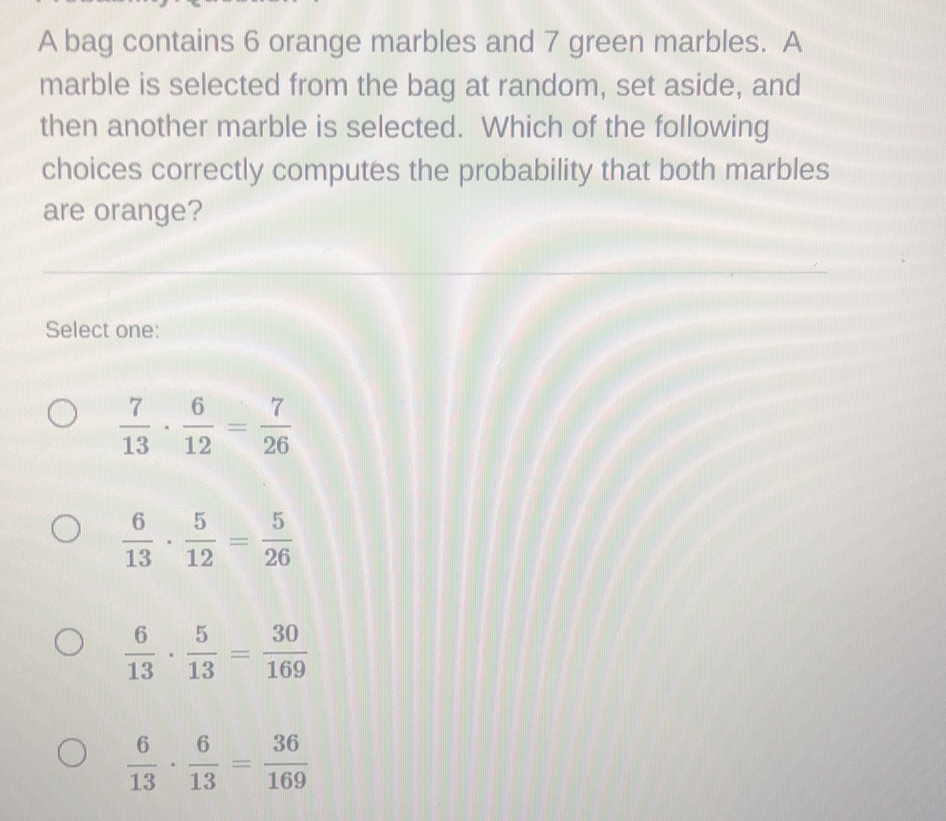 A bag contains 6 orange marbles and 7 green marbles. A marble is selected from the bag at random, set aside, and then another marble is selected. Which of the following choices correctly computes the probability that both marbles are orange?
Select one:
\( \frac{7}{13} \cdot \frac{6}{12}=\frac{7}{26} \)
\( \frac{6}{13} \cdot \frac{5}{12}=\frac{5}{26} \)
\( \frac{6}{13} \cdot \frac{5}{13}=\frac{30}{169} \)
\( \frac{6}{13} \cdot \frac{6}{13}=\frac{36}{169} \)