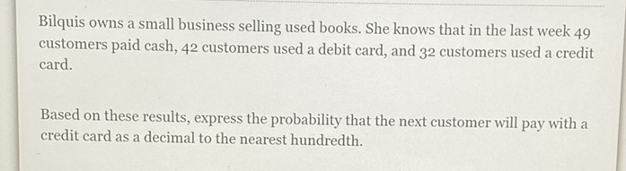 Bilquis owns a small business selling used books. She knows that in the last week 49 customers paid cash, 42 customers used a debit card, and 32 customers used a credit card.

Based on these results, express the probability that the next customer will pay with a credit card as a decimal to the nearest hundredth.