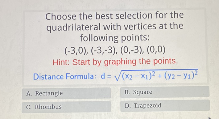 Choose the best selection for the quadrilateral with vertices at the following points:
\[
(-3,0),(-3,-3),(0,-3),(0,0)
\]
Hint: Start by graphing the points.
Distance Formula: \( d=\sqrt{\left(x_{2}-x_{1}\right)^{2}+\left(y_{2}-y_{1}\right)^{2}} \)
A. Rectangle
B. Square
C. Rhombus
D. Trapezoid