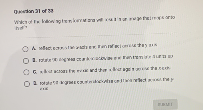 Question 31 of 33
Which of the following transformations will result in an image that maps onto itself?
A. reflect across the \( x \)-axis and then reflect across the \( y \)-axis
B. rotate 90 degrees counterclockwise and then translate 4 units up
C. reflect across the \( x \)-axis and then reflect again across the \( x \)-axis
D. rotate 90 degrees counterclockwise and then reflect across the \( y \) axis