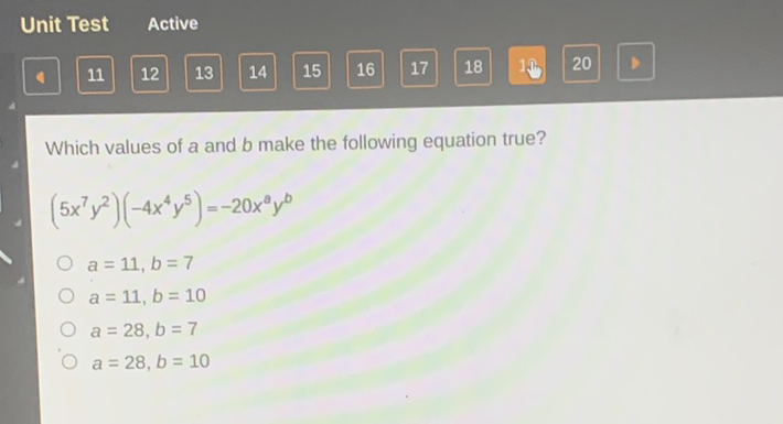 Unit Test Active
\( 4 \quad 11 \quad 12 \quad 13 \quad 14 \quad 15 \quad 16 \quad 17 \quad 18 \quad 10 \quad 20 \quad \square \quad 10 \)
Which values of \( a \) and \( b \) make the following equation true?
\[
\left(5 x^{7} y^{2}\right)\left(-4 x^{4} y^{5}\right)=-20 x^{a} y^{b}
\]
\( a=11, b=7 \)
\( a=11, b=10 \)
\( a=28, b=7 \)
\( a=28, b=10 \)