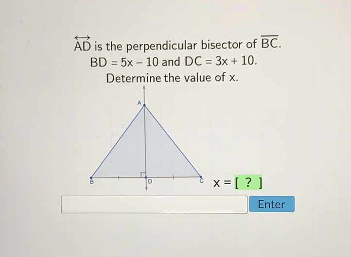 \( \overleftrightarrow{\mathrm{AD}} \) is the perpendicular bisector of \( \overline{\mathrm{BC}} \). \( B D=5 x-10 \) and \( D C=3 x+10 \).
Determine the value of \( x \).
Enter