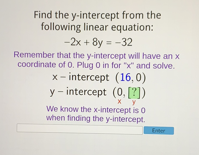 Find the \( y \)-intercept from the following linear equation:
\[
-2 x+8 y=-32
\]
Remember that the \( y \)-intercept will have an \( x \) coordinate of 0 . Plug 0 in for " \( x \) " and solve.
\( x- \) intercept \( (16,0) \)
\( y \) - intercept \( (0,[?]) \)
We know the \( \mathrm{x} \)-intercept is 0
when finding the \( y \)-intercept.
Enter