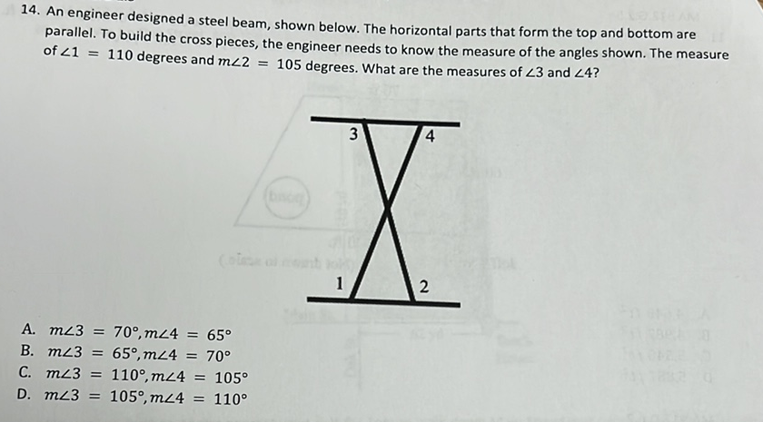 14. An engineer designed a steel beam, shown below. The horizontal parts that form the top and bottom are parallel. To build the cross pieces, the engineer needs to know the measure of the angles shown. The measure of \( \angle 1=110 \) degrees and \( m \angle 2=105 \) degrees. What are the measures of \( \angle 3 \) and \( \angle 4 \) ?
A. \( m \angle 3=70^{\circ}, m \angle 4=65^{\circ} \)
B. \( m \angle 3=65^{\circ}, m \angle 4=70^{\circ} \)
C. \( m \angle 3=110^{\circ}, m \angle 4=105^{\circ} \)
D. \( m \angle 3=105^{\circ}, m \angle 4=110^{\circ} \)