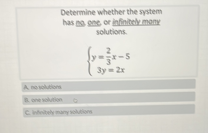 Determine whether the system has no one or infinitely many solutions.
\[
\left\{\begin{array}{c}
y=\frac{2}{3} x-5 \\
3 y=2 x
\end{array}\right.
\]
A nosolutions
Q. onesolution
C. Infinitely manysolutions